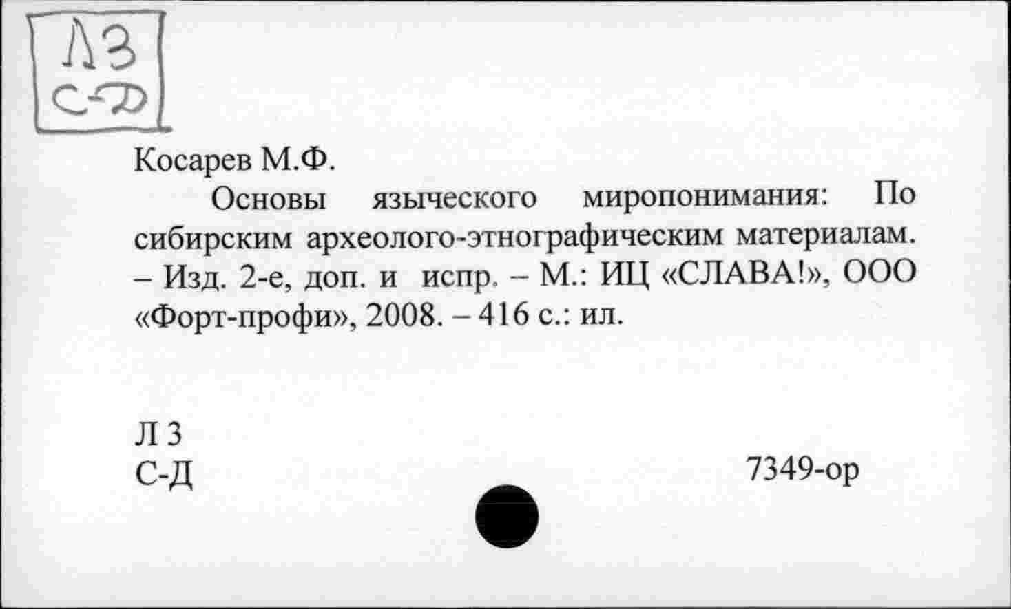 ﻿г
лз
Косарев М.Ф.
Основы языческого миропонимания: По сибирским археолого-этнографическим материалам. - Изд. 2-е, доп. и испр, - М.: ИЦ «СЛАВА!», ООО «Форт-профи», 2008. - 416 с.: ил.
ЛЗ С-Д
7349-ор